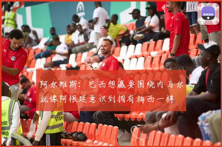阿尔维斯：巴西想赢要围绕内马尔就像阿根廷意识到拥有梅西一样