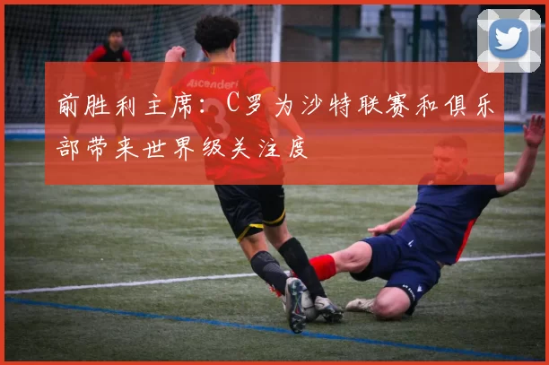 前胜利主席：C罗为沙特联赛和俱乐部带来世界级关注度