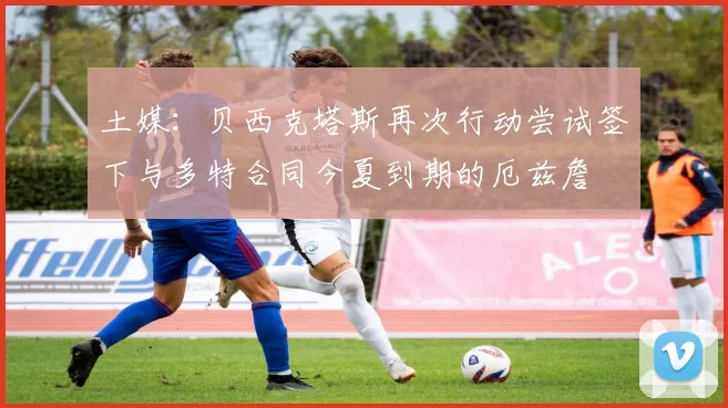 土媒：贝西克塔斯再次行动尝试签下与多特合同今夏到期的厄兹詹